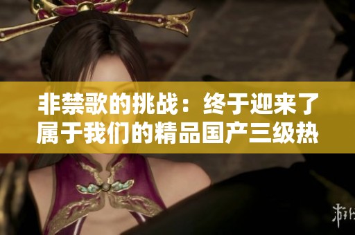 非禁歌的挑战：终于迎来了属于我们的精品国产三级热潮