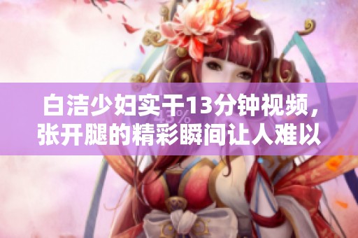 白洁少妇实干13分钟视频，张开腿的精彩瞬间让人难以忘怀