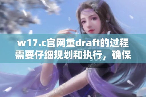 w17.c官网重draft的过程需要仔细规划和执行，确保信息的准确性和有效性