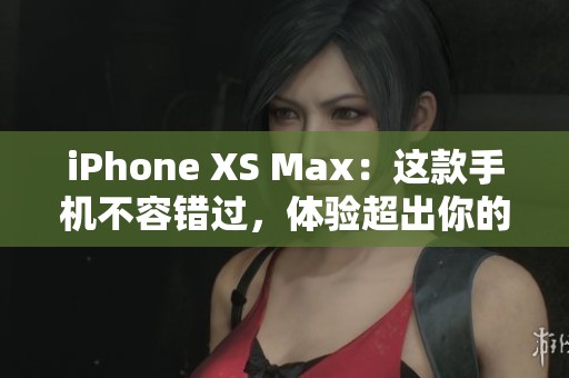iPhone XS Max：这款手机不容错过，体验超出你的想象和期待
