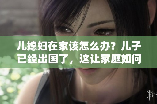 儿媳妇在家该怎么办？儿子已经出国了，这让家庭如何应对？