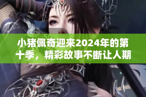 小猪佩奇迎来2024年的第十季，精彩故事不断让人期待