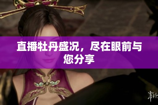 直播牡丹盛况，尽在眼前与您分享