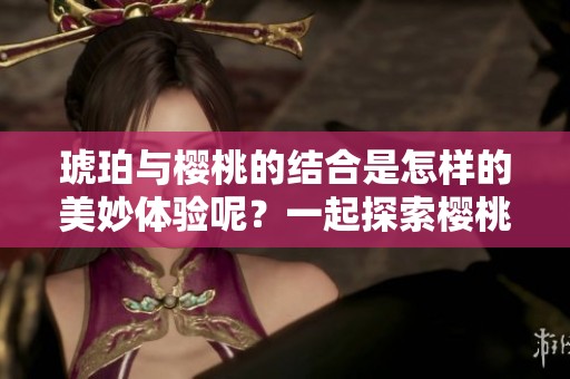琥珀与樱桃的结合是怎样的美妙体验呢？一起探索樱桃琥珀的奇妙世界吧！