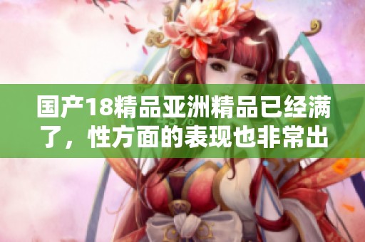国产18精品亚洲精品已经满了，性方面的表现也非常出色