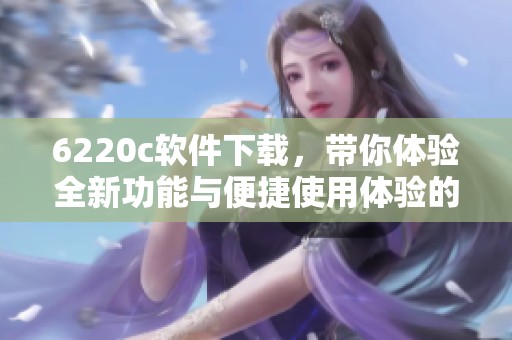 6220c软件下载，带你体验全新功能与便捷使用体验的精彩旅程