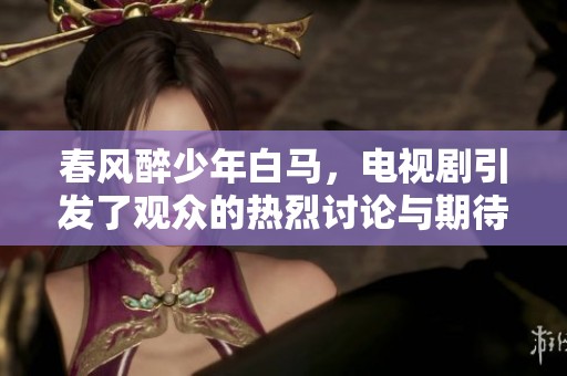 春风醉少年白马，电视剧引发了观众的热烈讨论与期待