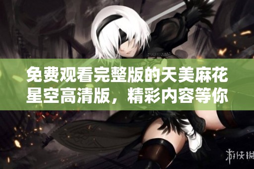 免费观看完整版的天美麻花星空高清版，精彩内容等你来欣赏