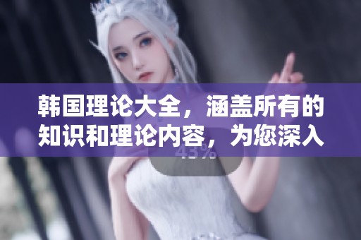 韩国理论大全，涵盖所有的知识和理论内容，为您深入解读提供指导