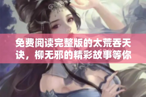 免费阅读完整版的太荒吞天诀，柳无邪的精彩故事等你来探索