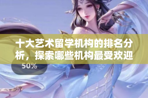 十大艺术留学机构的排名分析，探索哪些机构最受欢迎与认可