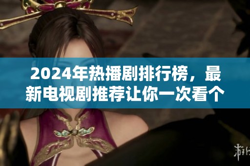 2024年热播剧排行榜，最新电视剧推荐让你一次看个够