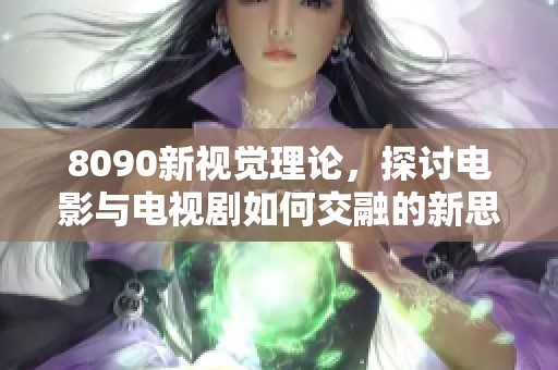 8090新视觉理论，探讨电影与电视剧如何交融的新思维方式