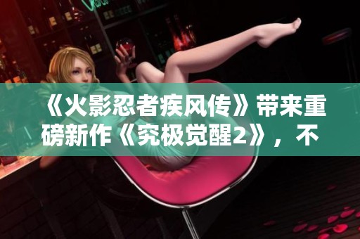 《火影忍者疾风传》带来重磅新作《究极觉醒2》，不容错过的精彩体验