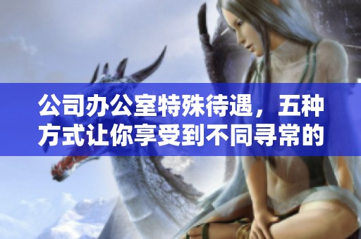 公司办公室特殊待遇，五种方式让你享受到不同寻常的工作体验