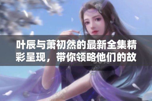 叶辰与萧初然的最新全集精彩呈现，带你领略他们的故事与情感交织