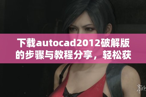 下载autocad2012破解版的步骤与教程分享，轻松获取软件使用体验