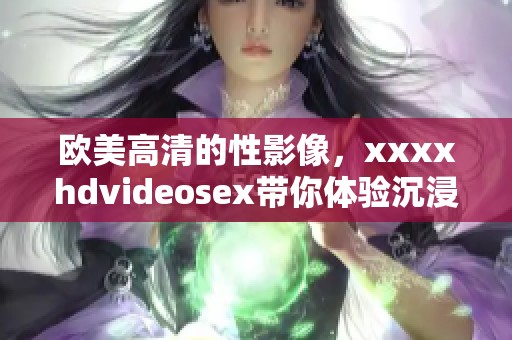 欧美高清的性影像，xxxxhdvideosex带你体验沉浸式视觉盛宴