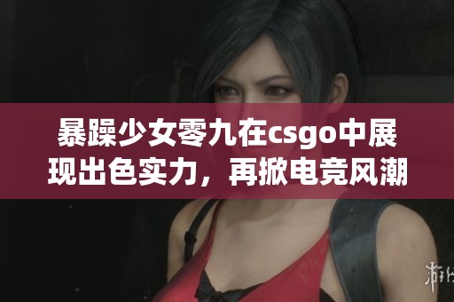 暴躁少女零九在csgo中展现出色实力，再掀电竞风潮