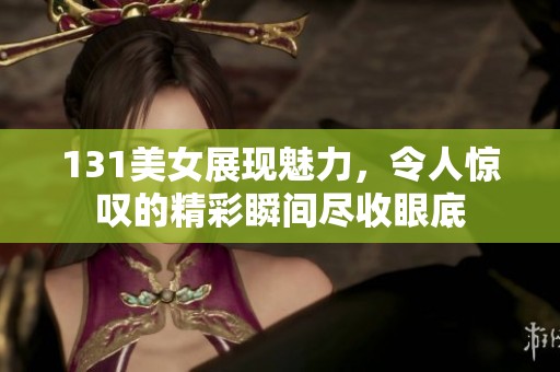 131美女展现魅力，令人惊叹的精彩瞬间尽收眼底