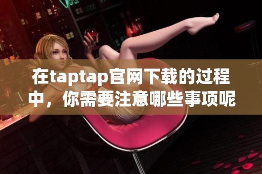在taptap官网下载的过程中，你需要注意哪些事项呢