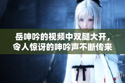 岳呻吟的视频中双腿大开，令人惊讶的呻吟声不断传来