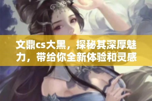 文鼎cs大黑，探秘其深厚魅力，带给你全新体验和灵感启发