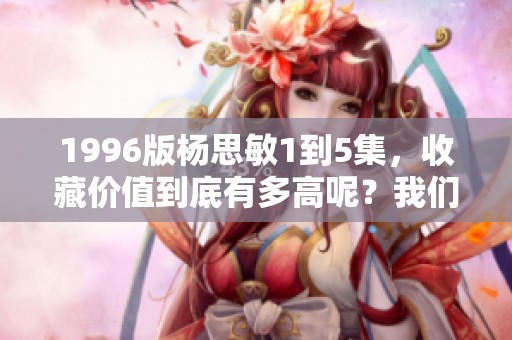 1996版杨思敏1到5集，收藏价值到底有多高呢？我们来分析一下！