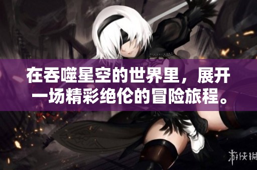 在吞噬星空的世界里，展开一场精彩绝伦的冒险旅程。