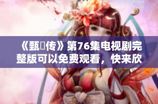 《甄嬛传》第76集电视剧完整版可以免费观看，快来欣赏精彩剧情吧！