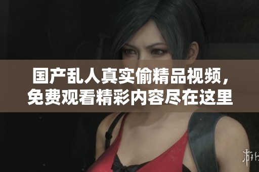 国产乱人真实偷精品视频，免费观看精彩内容尽在这里！