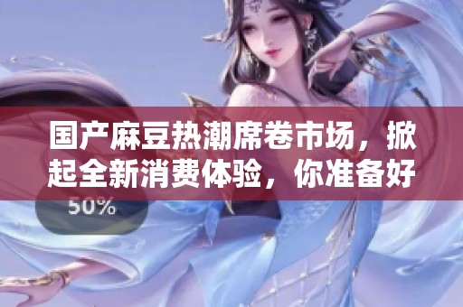国产麻豆热潮席卷市场，掀起全新消费体验，你准备好了吗