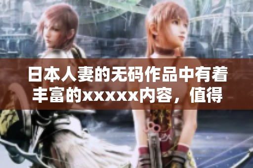 日本人妻的**作品中有着丰富的xxxxx内容，值得大家关注与品味。