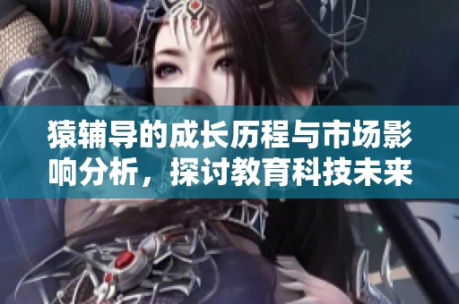 猿辅导的成长历程与市场影响分析，探讨教育科技未来的发展趋势