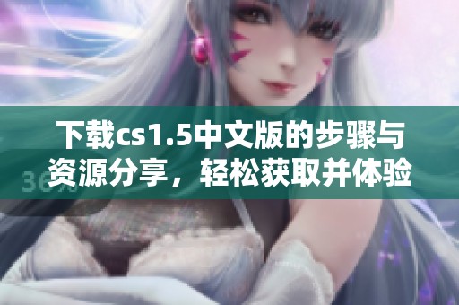 下载cs1.5中文版的步骤与资源分享，轻松获取并体验游戏魅力