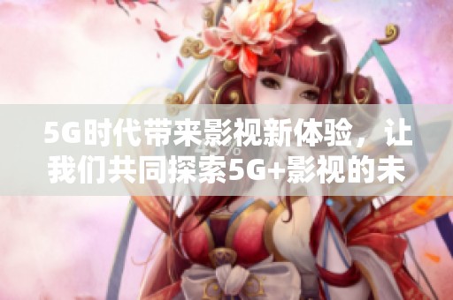 5G时代带来影视新体验，让我们共同探索5G+影视的未来发展方向