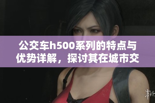 公交车h500系列的特点与优势详解，探讨其在城市交通中的应用价值