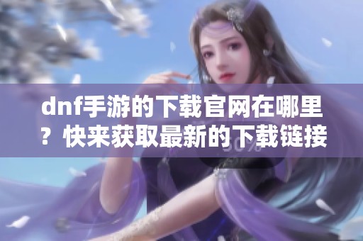 dnf手游的下载官网在哪里？快来获取最新的下载链接！