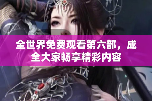 全世界免费观看第六部，成全大家畅享精彩内容