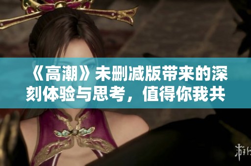 《高潮》未删减版带来的深刻体验与思考，值得你我共同探讨和分享
