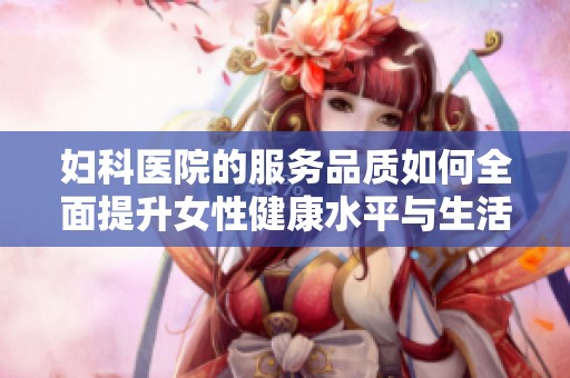 妇科医院的服务品质如何全面提升女性健康水平与生活质量