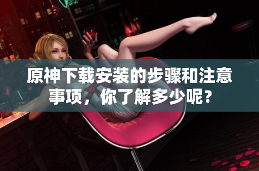 原神下载安装的步骤和注意事项，你了解多少呢？