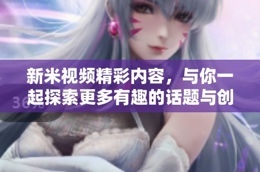 新米视频精彩内容，与你一起探索更多有趣的话题与创意！