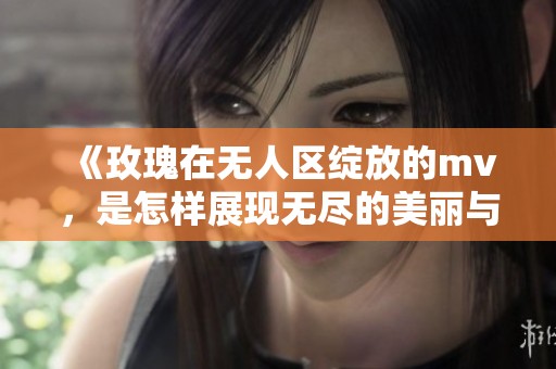 《玫瑰在无人区绽放的mv，是怎样展现无尽的美丽与孤独》