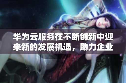 华为云服务在不断创新中迎来新的发展机遇，助力企业数字化转型