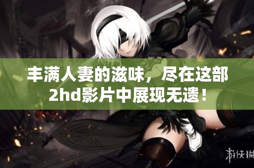 丰满人妻的滋味，尽在这部2hd影片中展现无遗！