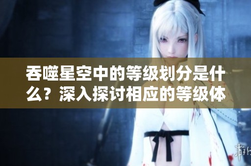 吞噬星空中的等级划分是什么？深入探讨相应的等级体系与特点。