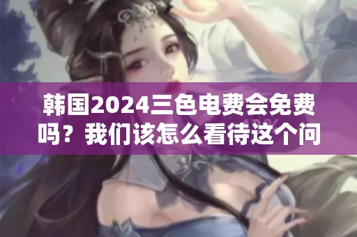 韩国2024三色电费会免费吗？我们该怎么看待这个问题呢