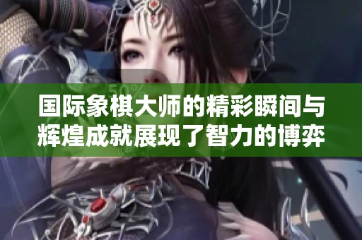 国际象棋大师的精彩瞬间与辉煌成就展现了智力的博弈魅力