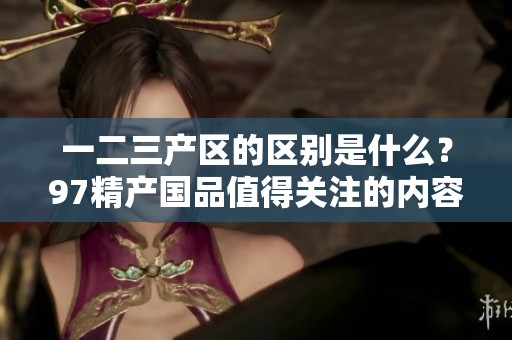 一二三产区的区别是什么？97精产国品值得关注的内容解析！